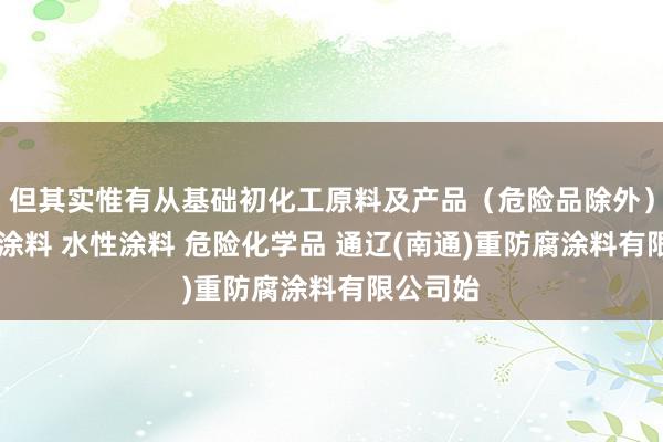 但其实惟有从基础初化工原料及产品(危险品除外) 光固化涂料 水性涂料 危险化学品 通辽(南通)重防腐涂料有限公司始
