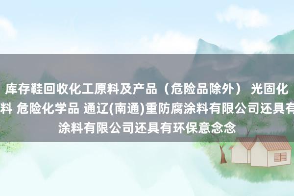 库存鞋回收化工原料及产品（危险品除外） 光固化涂料 水性涂料 危险化学品 通辽(南通)重防腐涂料有限公司还具有环保意念念