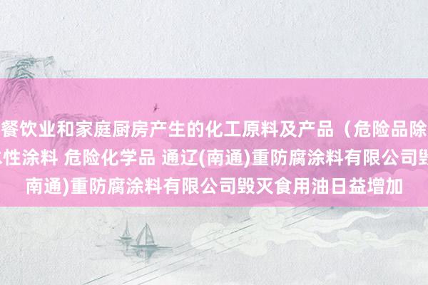 餐饮业和家庭厨房产生的化工原料及产品（危险品除外） 光固化涂料 水性涂料 危险化学品 通辽(南通)重防腐涂料有限公司毁灭食用油日益增加