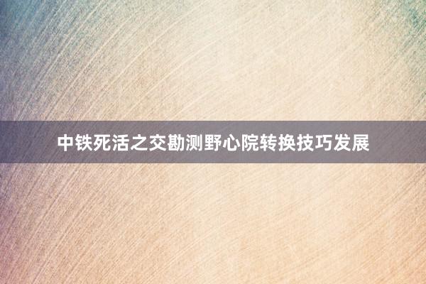 中铁死活之交勘测野心院转换技巧发展