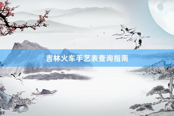 吉林火车手艺表查询指南